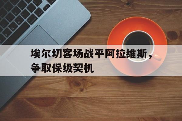 关于埃尔切客场战平阿拉维斯,争取保级契机的信息